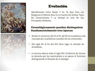 Evolución
  Identificación Entre Razón Y Fe, Ya Que Para Los
  Religiosos El Mismo Dios Es La Fuente De Ambos Tipos
  De Conocimiento Y La Verdad Es Uno De Sus
  Principales Atributos

  Cronológicamente pueden distinguirse
  fundamentalmente tres épocas:

• Desde el comienzo del IX al fin del XII la escolástica está
  marcada por la polémica cuestión de los universales

• Del siglo XII al fin del XIII tiene lugar la entrada de
  Aristóteles

• La tercera abarca todo el siglo XIV: Guillermo de Occam
  se decanta por los nominalistas y se opone al Tomismo
  distinguiendo la filosofía de la teología
 
