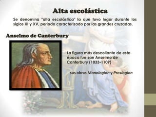 Alta escolástica
  Se denomina "alta escolástica" la que tuvo lugar durante los
  siglos XI y XV, periodo caracterizado por las grandes cruzadas.


Anselmo de Canterbury


                             La figura más descollante de esta
                             época fue san Anselmo de
                             Canterbury (1033-1109)

                              sus obras Monologion y Proslogion
 