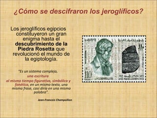 ¿Cómo se descifraron los jeroglíficos?

  Los jeroglíficos egipcios
     constituyeron un gran
        enigma hasta el
    descubrimiento de la
      Piedra Rosetta que
   revolucionó el mundo de
         la egiptología.

       “Es un sistema complejo,
             una escritura
al mismo tiempo figurativa, simbólica y
     fonética, en un mismo texto, una
    misma frase, casi diría en una misma
                  palabra”.
                   Jean-Francois Champollion
 