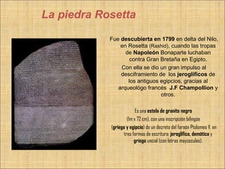 La piedra Rosetta

            Fue descubierta en 1799 en delta del Nilo,
                en Rosetta (Rashid), cuando las tropas
                  de Napoleón Bonaparte luchaban
                    contra Gran Bretaña en Egipto.
                Con ella se dio un gran impulso al
                desciframiento de los jeroglíficos de
                   los antiguos egipcios, gracias al
               arqueológo francés J.F Champollion y
                                otros.

                          Es una estela de granito negro
                     (1m x 72 cm), con una inscripción bilingüe
            (griego y egipcio) de un decreto del faraón Ptolomeo V, en
                   tres formas de escritura: jeroglífica, demótica y
                         griego uncial (con letras mayúsculas).
 