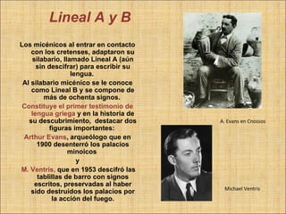 Lineal A y B
Los micénicos al entrar en contacto
    con los cretenses, adaptaron su
    silabario, llamado Lineal A (aún
      sin descifrar) para escribir su
                  lengua.
 Al silabario micénico se le conoce
    como Lineal B y se compone de
         más de ochenta signos.
 Constituye el primer testimonio de
    lengua griega y en la historia de
   su descubrimiento, destacar dos      A. Evans en Cnossos
           figuras importantes:
 Arthur Evans, arqueólogo que en
      1900 desenterró los palacios
                 minoicos
                    y
M. Ventris, que en 1953 descifró las
      tablillas de barro con signos
     escritos, preservadas al haber
                                         Michael Ventris
    sido destruidos los palacios por
            la acción del fuego.
 