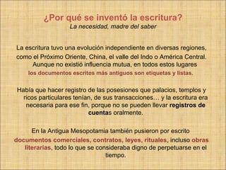 ¿Por qué se inventó la escritura?
                   La necesidad, madre del saber


La escritura tuvo una evolución independiente en diversas regiones,
como el Próximo Oriente, China, el valle del Indo o América Central.
     Aunque no existió influencia mutua, en todos estos lugares
    los documentos escritos más antiguos son etiquetas y listas.


Había que hacer registro de las posesiones que palacios, templos y
  ricos particulares tenían, de sus transacciones… y la escritura era
   necesaria para ese fin, porque no se pueden llevar registros de
                          cuentas oralmente.

      En la Antigua Mesopotamia también pusieron por escrito
documentos comerciales, contratos, leyes, rituales, incluso obras
   literarias, todo lo que se consideraba digno de perpetuarse en el
                                 tiempo.
 