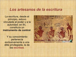 Los artesanos de la escritura
  La escritura, desde el
     principio, estuvo
 vinculada al poder y a la
    autoridad; en fin,
       constituía un
instrumento de control.

   Y su conocimiento
         pertenecía
 exclusivamente a una
 élite privilegiada, la de
       los escribas.
 