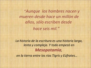 “Aunque los hombres nacen y
  mueren desde hace un millón de
    años, sólo escriben desde
        hace seis mil.”

La historia de la escritura es una historia larga,
      lenta y compleja. Y todo empezó en
               Mesopotamia,
en la tierra entre los ríos Tigris y Eúfrates…
 