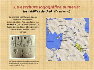 La escritura logográfica sumeria:
                       las tablillas de Uruk (IV milenio)
  La primera escritura de la que
      tenemos testimonios
arqueológicos, fue creada por los
sumerios (sur de Mesopotamia) y
luego adoptada por otros pueblos
  como acadios, asirios, hititas o
             persas.




  Los árboles, sacos de grano y herramientas son
  propiedad de la persona representada con la
  mano, a modo de firma.
 