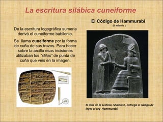 La escritura silábica cuneiforme
                                           El Código de Hammurabi
                                                            (II milenio )
De la escritura logográfica sumeria
 derivó el cuneiforme babilonio.
                  .
Se llama cuneiforme por la forma
de cuña de sus trazos. Para hacer
  sobre la arcilla esas incisiones
 utilizaban los “stilos” de punta de
    cuña que veis en la imagen.




                                       El dios de la Justicia, Shamash, entrega el código de
                                       leyes al rey Hammurabi.
 