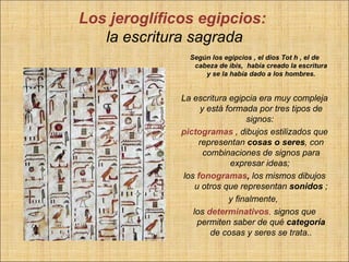 Los jeroglíficos egipcios:
   la escritura sagrada
                Según los egipcios , el dios Tot h , el de
                 cabeza de ibis, había creado la escritura
                    y se la había dado a los hombres.


              La escritura egipcia era muy compleja
                    y está formada por tres tipos de
                                 signos:
              pictogramas , dibujos estilizados que
                   representan cosas o seres, con
                     combinaciones de signos para
                            expresar ideas;
              los fonogramas, los mismos dibujos
                  u otros que representan sonidos ;
                            y finalmente,
                 los determinativos, signos que
                   permiten saber de qué categoría
                       de cosas y seres se trata..
 