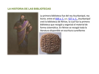 LA HISTORIA DE LAS BIBLIOTECAS
La primera biblioteca fue del rey Asurbanipal, rey
Asirio. entre el 668 a. C. y c. 627 a. C. Asurbanipal
creó la biblioteca de Nínive, la cual fue la primera
biblioteca que recogió y organizó el material de
forma sistemática. En Nínive se recogió toda la
literatura disponible en escritura cuneiforme
 