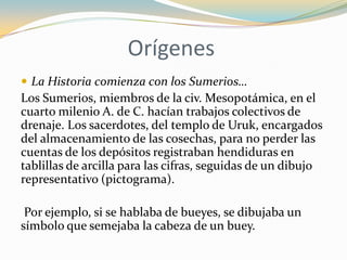 Orígenes
 La Historia comienza con los Sumerios…
Los Sumerios, miembros de la civ. Mesopotámica, en el
cuarto milenio A. de C. hacían trabajos colectivos de
drenaje. Los sacerdotes, del templo de Uruk, encargados
del almacenamiento de las cosechas, para no perder las
cuentas de los depósitos registraban hendiduras en
tablillas de arcilla para las cifras, seguidas de un dibujo
representativo (pictograma).

 Por ejemplo, si se hablaba de bueyes, se dibujaba un
símbolo que semejaba la cabeza de un buey.
 