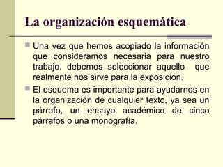 La organización esquemática
 Una vez que hemos acopiado la información
que consideramos necesaria para nuestro
trabajo, debemos seleccionar aquello que
realmente nos sirve para la exposición.
 El esquema es importante para ayudarnos en
la organización de cualquier texto, ya sea un
párrafo, un ensayo académico de cinco
párrafos o una monografía.
 