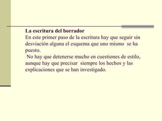 La escritura del borrador
En este primer paso de la escritura hay que seguir sin
desviación alguna el esquema que uno mismo se ha
puesto.
No hay que detenerse mucho en cuestiones de estilo,
aunque hay que precisar siempre los hechos y las
explicaciones que se han investigado.
 