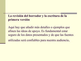 La revisión del borrador y la escritura de la
primera versión
Aquí hay que añadir más detalles o ejemplos que
afinen las ideas de apoyo. Es fundamental estar
seguro de los datos presentados y de que las fuentes
utilizadas será confiables para nuestra audiencia.
 