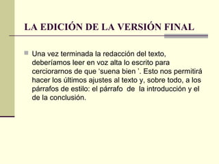 LA EDICIÓN DE LA VERSIÓN FINAL
 Una vez terminada la redacción del texto,
deberíamos leer en voz alta lo escrito para
cerciorarnos de que ‘suena bien ’. Esto nos permitirá
hacer los últimos ajustes al texto y, sobre todo, a los
párrafos de estilo: el párrafo de la introducción y el
de la conclusión.
 