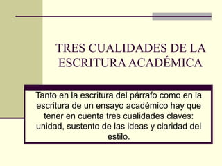 TRES CUALIDADES DE LA
ESCRITURAACADÉMICA
Tanto en la escritura del párrafo como en la
escritura de un ensayo académico hay que
tener en cuenta tres cualidades claves:
unidad, sustento de las ideas y claridad del
estilo.
 