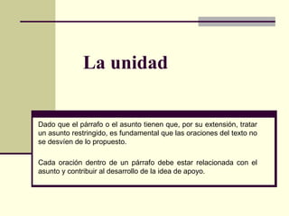 La unidad
Dado que el párrafo o el asunto tienen que, por su extensión, tratar
un asunto restringido, es fundamental que las oraciones del texto no
se desvíen de lo propuesto.
Cada oración dentro de un párrafo debe estar relacionada con el
asunto y contribuir al desarrollo de la idea de apoyo.
 
