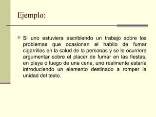 Ejemplo:
 Si uno estuviera escribiendo un trabajo sobre los
problemas que ocasionan el habito de fumar
cigarrillos en la salud de la personas y se le ocurriera
argumentar sobre el placer de fumar en las fiestas,
en playa o luego de una cena, uno realmente estaría
introduciendo un elemento destinado a romper la
unidad del texto.
 