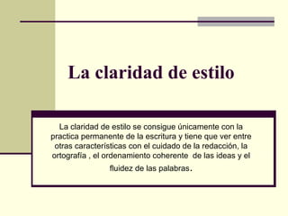 La claridad de estilo
La claridad de estilo se consigue únicamente con la
practica permanente de la escritura y tiene que ver entre
otras características con el cuidado de la redacción, la
ortografía , el ordenamiento coherente de las ideas y el
fluidez de las palabras.
 