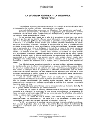 ABC De La Grafología
J. CREPIEUX - JAMIN
Trascrito por: M. Angélica Cabello G.
Educadora de Párvulos Pontificia Universidad Católica de Chile
Grafo-analista
55
LA ESCRITURA ARMONICA Y LA INARMONICA
(Genero Forma)
La armonía de la escritura resulta de sus buenas proporciones, de su claridad, del acuerdo
entre sus partes. La sencillez, sobriedad y soltura precisan mas su valor.
La armonía de la escritura corresponde a la del carácter. Es el gran signo de superioridad.
Bastan las desproporciones, discordancias y exageraciones para caracterizar la escritura
inarmónica. En sus formas peores se da la confusión, la complicación, y, sobre todo, la vulgaridad.
La inarmonía revela la inferioridad de carácter.
En una escritura dada, grande es el valor de la armonía por si sola, pero mas grande
todavía el que tiene por su decisiva influencia sobre todo cuanto pueda el grafólogo observar en
ella. Toda nuestra teoría grafológica descansa sobre la gran síntesis de la armonía o inarmonía de
la escritura, a la que hemos añadido en esta obra y tantas, pacientes afinamientos, las de las
escrituras inorganizada, organizada, combinada y desorganizada. Sin ellas la grafología sin hilo
conductor en sus análisis se perdía en el laberinto de las particularidades y ensalzaba palabras
que se yuxtaponían a si mismo o desligadas y sin vida. En el mejor de los casos cuando las
observaciones eran justas, su imprecisión relativa esterilizaba las conclusiones de sus pretendidos
retratos. Era necesario ir mas allá. La primera etapa, necesaria, fue clasificar los signos teniendo
solo en cuenta los movimientos generales de la escritura. Entonces vimos que una misma cualidad
cambiaba de sentido según el valor del que la poseía; fue nuestra teoría sobre las cualidades de
superioridad o de inferioridad lo que permitió enunciar este principio director: ningún signo
grafológico tiene sentido único y absoluto; su valor se relaciona con la cualidad, extensión,
constancia y energía del movimiento que lo produce; pero su interpretación final depende del
medio.
Esta dificultad parece a muchos insuperable: a los unos les faltan aptitudes psicológicas:
los demás reculan ante el esfuerzo necesario porque se exageran su intensidad. A estos últimos
les ofrecemos nuestra síntesis de las escrituras armónicas e inarmónicas, que al proporcionar una
fase sencilla y sólida para hayar la superioridad o la inferioridad, facilita mucho todas las demás
operaciones del retrato grafológico. No hay observación más fecunda ni mas fácil que la de la
armonía o inarmonía de un escrito, a pesar de la complejidad del resultado, porque los elementos
del problema planteado son muy sencillos.
¿No es acaso maravilloso poder situar un sujeto en su medio psicológico,
aproximadamente en el lugar que ocupa en la jerarquía de caracteres, en brevísimo tiempo?. Para
ello un grafólogo experimentado sólo necesita algunos segundos, pues las discordancias,
desproporciones, exageraciones, confusión, complicación y vulgaridad de la escritura, indices de la
inarmonía, saltan a la vista.
No hace falta dotes extraordinarias para ver inmediatamente que el grafismo de la fig. 45
bis es grosero, informe, desordenado, por lo tanto inarmónico.
Muestra Fig. 46 = choca el tamaño y complicación de las mayúsculas, discordantes por la
dimensión y el movimiento, de una línea a la otra; es una escritura blanda, con sobresaltos. El
haber enmarcado y hecho con regla el XIV es una ocurrencia necia. Por añadidura, este detalle le
retrata, se trata de alguien muy pretencioso.
Fig: 47 = Es menos feo que el anterior, pero también muy inarmónico ya que es
desproporcionado. Sus movimientos (c Y las barras de la t) son discordantes, lo mismo que sus
dimensiones; sin gracia, desordenados: pertenece a un individuo muy vulgar.
Fig: 48 = un documento de escritura imprecisa, confusa, sin gracia, agitada, incoordinada.
Con un poco de práctica saltará a la vista su desarmonía. Era una petición de matrimonio. El
sinvergüenza se expresaba bien, la joven dudaba: la salvó la grafología. Resultó un reincidente de
derecho común.
 