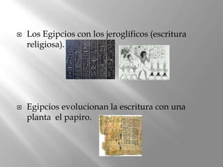    Los Egipcios con los jeroglíficos (escritura
    religiosa).




   Egipcios evolucionan la escritura con una
    planta el papiro.
 
