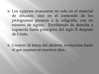    Los egipcios avanzaron no solo en el material
    de difusión, sino en el contenido de los
    pictogramas pasaron a la caligrafía, con un
    número de signos. Escribiendo de derecha a
    izquierda hasta principios del siglo II después
    de Cristo.

   Crearon 24 letras del alfabeto, evoluciono hasta
    el que usamos en nuestros días.
 