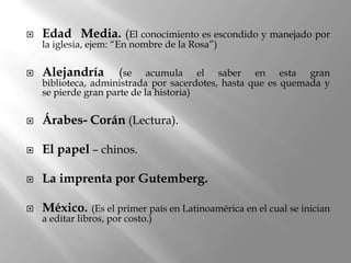    Edad Media. (El conocimiento es escondido y manejado por
    la iglesia, ejem: “En nombre de la Rosa”)

   Alejandría        (se    acumula el saber en esta gran
    biblioteca, administrada por sacerdotes, hasta que es quemada y
    se pierde gran parte de la historia)

   Árabes- Corán (Lectura).

   El papel – chinos.

   La imprenta por Gutemberg.

   México.      (Es el primer país en Latinoamérica en el cual se inician
    a editar libros, por costo.)
 