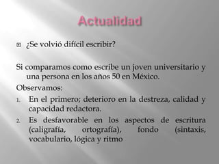    ¿Se volvió difícil escribir?

Si comparamos como escribe un joven universitario y
   una persona en los años 50 en México.
Observamos:
1.  En el primero; deterioro en la destreza, calidad y
    capacidad redactora.
2.  Es desfavorable en los aspectos de escritura
    (caligrafía,   ortografía),    fondo      (sintaxis,
    vocabulario, lógica y ritmo
 