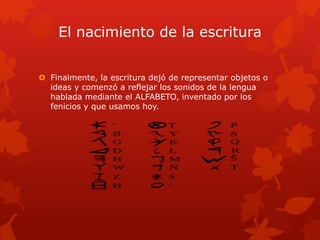 El nacimiento de la escritura
 Finalmente, la escritura dejó de representar objetos o
ideas y comenzó a reflejar los sonidos de la lengua
hablada mediante el ALFABETO, inventado por los
fenicios y que usamos hoy.
 