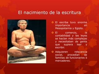 El nacimiento de la escritura
 El escriba tuvo enorme
importancia en
Mesopotamia y Egipto.
 El comercio, la
contabilidad y las leyes
se hacían más complejas
y necesitaban de gente
que supiera leer y
escribir.
 Adquieren relevancia
social, procedían de
familias de funcionarios o
mercaderes.
 