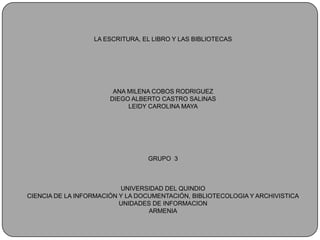 LA ESCRITURA, EL LIBRO Y LAS BIBLIOTECASANA MILENA COBOS RODRIGUEZDIEGO ALBERTO CASTRO SALINASLEIDY CAROLINA MAYA GRUPO  3UNIVERSIDAD DEL QUINDIO CIENCIA DE LA INFORMACIÓN Y LA DOCUMENTACIÓN, BIBLIOTECOLOGIA Y ARCHIVISTICAUNIDADES DE INFORMACION ARMENIA 