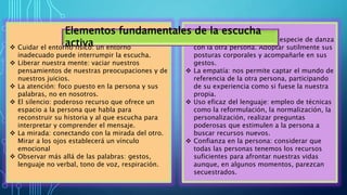  El rapport: se produce una especie de danza
con la otra persona. Adoptar sutilmente sus
posturas corporales y acompañarle en sus
gestos.
 La empatía: nos permite captar el mundo de
referencia de la otra persona, participando
de su experiencia como si fuese la nuestra
propia.
 Uso eficaz del lenguaje: empleo de técnicas
como la reformulación, la normalización, la
personalización, realizar preguntas
poderosas que estimulen a la persona a
buscar recursos nuevos.
 Confianza en la persona: considerar que
todas las personas tenemos los recursos
suficientes para afrontar nuestras vidas
aunque, en algunos momentos, parezcan
secuestrados.
 Cuidar el entorno físico: un entorno
inadecuado puede interrumpir la escucha.
 Liberar nuestra mente: vaciar nuestros
pensamientos de nuestras preocupaciones y de
nuestros juicios.
 La atención: foco puesto en la persona y sus
palabras, no en nosotros.
 El silencio: poderoso recurso que ofrece un
espacio a la persona que habla para
reconstruir su historia y al que escucha para
interpretar y comprender el mensaje.
 La mirada: conectando con la mirada del otro.
Mirar a los ojos establecerá un vínculo
emocional
 Observar más allá de las palabras: gestos,
lenguaje no verbal, tono de voz, respiración.
Elementos fundamentales de la escucha
activa
 