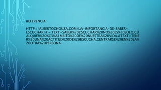 HTTP://ALBERTOCHOUZA.COM/LA-IMPORTANCIA-DE-SABER-
ESCUCHAR/#:~:TEXT=SABER%20ESCUCHAR%20NO%20ES%20SOLO,CU
ALQUIER%20%C3%A1MBITO%20DE%20NUESTRA%20VIDA.&TEXT=TENE
R%20UNA%20ACTITUD%20DE%20ESCUCHA,CENTRARSE%20EN%20LA%
20OTRA%20PERSONA.
REFERENCIA:
 
