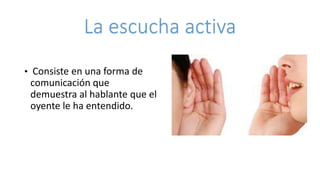 La escucha activa
• Consiste en una forma de
comunicación que
demuestra al hablante que el
oyente le ha entendido.
 