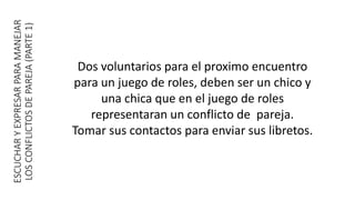 ESCUCHARYEXPRESARPARAMANEJAR
LOSCONFLICTOSDEPAREJA(PARTE1)
Dos voluntarios para el proximo encuentro
para un juego de roles, deben ser un chico y
una chica que en el juego de roles
representaran un conflicto de pareja.
Tomar sus contactos para enviar sus libretos.
 