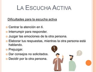 LA ESCUCHA ACTIVA
Dificultades para la escucha activa
 Centrar la atención en ti.
 Interrumpir para responder.
 Juzgar las emociones de la otra persona.
 Elaborar tus respuestas, mientras la otra persona está
hablando.
 Prejuzgar.
 Dar consejos no solicitados.
 Decidir por la otra persona.
 
