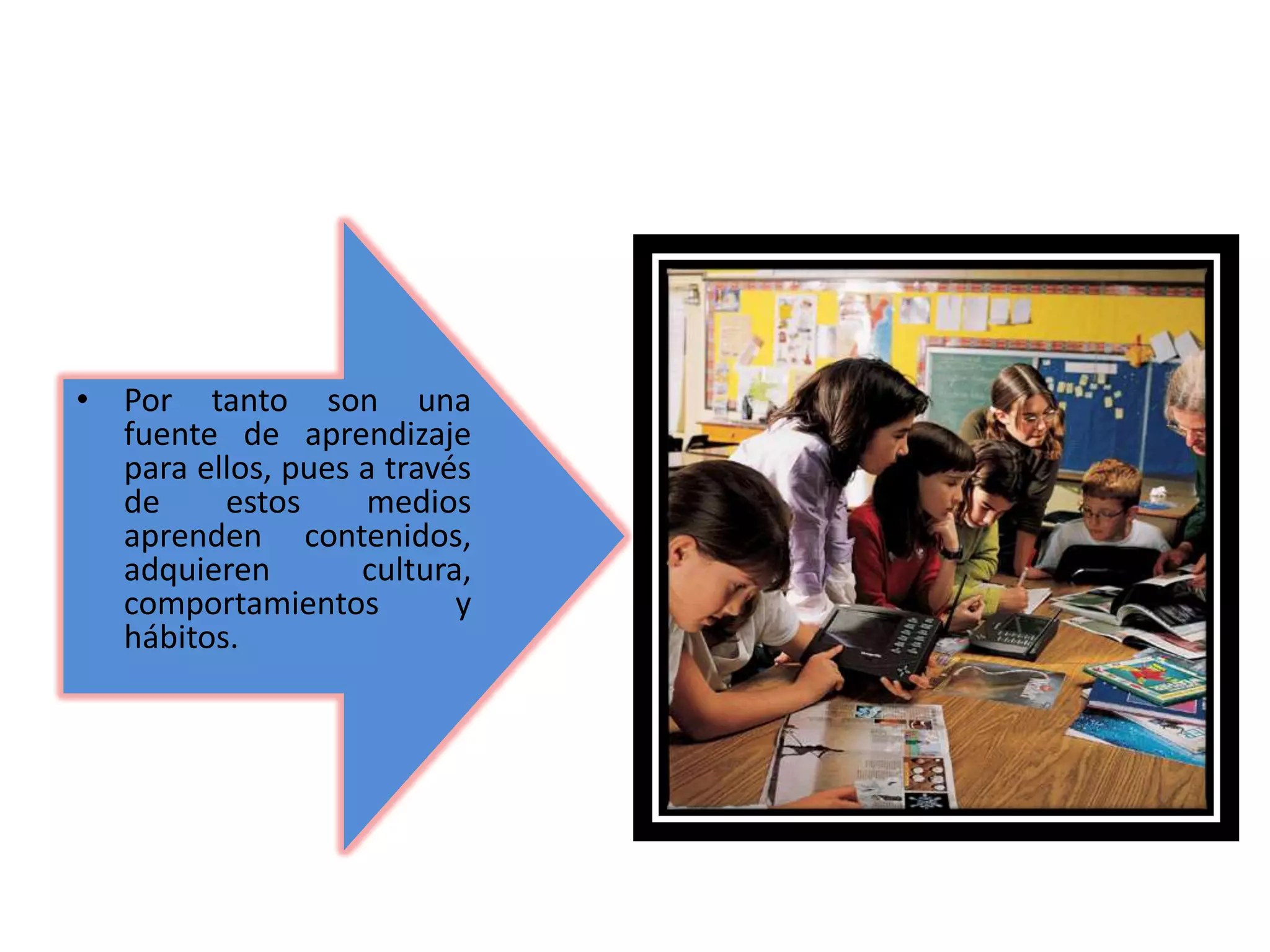 • Por tanto son una
fuente de aprendizaje
para ellos, pues a través
de estos medios
aprenden contenidos,
adquieren cultura,
comportamientos y
hábitos.