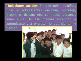 ° Relaciones sociales. En la escuela, los niños,
niñas y adolescentes dialogan, discuten,
juegan, participan, etc. con otras personas
como ellos. De esa manera aprenden a
comunicarse y a expresar lo que sienten y
piensan.
 