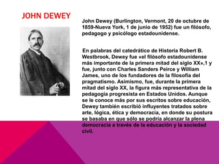 JOHN DEWEY John Dewey (Burlington, Vermont, 20 de octubre de
1859-Nueva York, 1 de junio de 1952) fue un filósofo,
pedagogo y psicólogo estadounidense.
En palabras del catedrático de Historia Robert B.
Westbrook, Dewey fue «el filósofo estadounidense
más importante de la primera mitad del siglo XX»,1 y
fue, junto con Charles Sanders Peirce y William
James, uno de los fundadores de la filosofía del
pragmatismo. Asimismo, fue, durante la primera
mitad del siglo XX, la figura más representativa de la
pedagogía progresista en Estados Unidos. Aunque
se le conoce más por sus escritos sobre educación,
Dewey también escribió influyentes tratados sobre
arte, lógica, ética y democracia, en donde su postura
se basaba en que sólo se podría alcanzar la plena
democracia a través de la educación y la sociedad
civil.
 