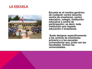 LA ESCUELA
Escuela es el nombre genérico
de cualquier centro docente,
centro de enseñanza, centro
educativo, colegio, institución
educativa o centro de
participación; es decir, toda
institución que imparta
educación o enseñanza.
Suele designar específicamente
a los centros de enseñanza
primaria o a las escuelas
universitarias que, junto con las
facultades, forman las
universidades.
 
