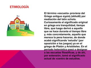 ETIMOLOGÍA
El término «escuela» proviene del
Griego antiguo σχολή (skholḗ) por
mediación del latín schola.
Curiosamente el significado original
en griego era tranquilidad, tiempo
libre, que luego derivó a aquello
que se hace durante el tiempo libre
y, más concretamente, aquello que
merece la pena hacerse, de donde
acabó significando 'estudio' (por
oposición a los juegos) ya en el
griego de Platón y Aristóteles. En el
periodo helenístico pasó a designar
a las escuelas filosóficas, y de ahí,
por extensión, tomó el significado
actual de «centro de estudios.
 