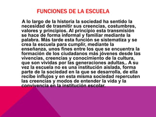 FUNCIONES DE LA ESCUELA
A lo largo de la historia la sociedad ha sentido la
necesidad de trasmitir sus creencias, costumbres,
valores y principios. Al principio esta transmisión
se hace de forma informal y familiar mediante la
palabra. Más tarde esta función se sistematiza y se
crea la escuela para cumplir, mediante la
enseñanza, unos fines entre los que se encuentra la
formación de los ciudadanos más jóvenes desde las
vivencias, creencias y conocimiento de la cultura,
que son vividas por las generaciones adultas,. A su
vez la escuela no es una institución aislada, forma
parte de la sociedad en la que se desarrolla, de ella
recibe influjos y en esta misma sociedad repercuten
las creencias y modos de entender la vida y la
convivencia en la institución escolar.
 