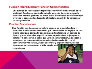 Función Reproductora y Función Compensadora
Una función de la escuela es reproducir los valores que se viven en la
sociedad. Desde esta opción la escuela se presenta como respuesta
educativa hacia la igualdad de todos. Es el mecanismo institucional que
favorece el acceso a la educación obligatoria con el fin de compensar
las desigualdades.
Función Socializadora
Otra función que tiene que cumplir la escuela es la socializadora y
educativa. La escuela es la ocasión que tienen todos los sujetos de una
misma edad para compartir con su grupo de referencia un periodo de
tiempo y unas vivencias. A partir de esta experiencia el sujeto puede
aprender a conocerse, a saber que vive en comunicación, a conocer a
los demás; en la escuela tiene experiencia de su relación con el
conocimiento y la cultura, puede encontrar y experimentar opciones
personales en relación con la vida, con la sociedad y con sus
compañeros.
 