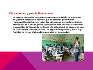 Educación en y para la Democracia
La escuela comprensiva se presenta como un proyecto de educación
en y para la democracia desde el que se pretende generar una
responsabilidad ética en el todos los sujetos que forman la institución
escolar, desde la que se puede conocer cómo las diferencias aumentan
la capacidad de diálogo, la confianza y la solidaridad. La escuela es uno
de los espacios públicos, esto es, un espacio compartido y plural cuya
finalidad es formar al ciudadano para vivir en la sociedad.
 