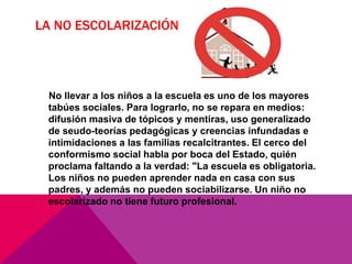 LA NO ESCOLARIZACIÓN
No llevar a los niños a la escuela es uno de los mayores
tabúes sociales. Para lograrlo, no se repara en medios:
difusión masiva de tópicos y mentiras, uso generalizado
de seudo-teorías pedagógicas y creencias infundadas e
intimidaciones a las familias recalcitrantes. El cerco del
conformismo social habla por boca del Estado, quién
proclama faltando a la verdad: "La escuela es obligatoria.
Los niños no pueden aprender nada en casa con sus
padres, y además no pueden sociabilizarse. Un niño no
escolarizado no tiene futuro profesional.
 