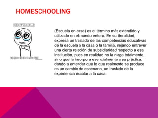 HOMESCHOOLING
(Escuela en casa) es el término más extendido y
utilizado en el mundo entero. En su literalidad,
expresa un traslado de las competencias educativas
de la escuela a la casa o la familia, dejando entrever
una cierta relación de subsidiaridad respecto a esa
institución, pues en realidad no la niega totalmente,
sino que la incorpora esencialmente a su práctica,
dando a entender que lo que realmente se produce
es un cambio de escenario, un traslado de la
experiencia escolar a la casa.
 