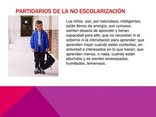 PARTIDARIOS DE LA NO ESCOLARIZACIÓN
Los niños son, por naturaleza, inteligentes,
están llenos de energía, son curiosos,
sienten deseos de aprender y tienen
capacidad para ello; que no necesitan ni el
soborno ni la intimidación para aprender; que
aprenden mejor cuando están contentos, en
actividad e interesados en lo que hacen; que
aprenden menos, o nada, cuando están
aburridos y se sienten amenazados,
humillados, temerosos.
 