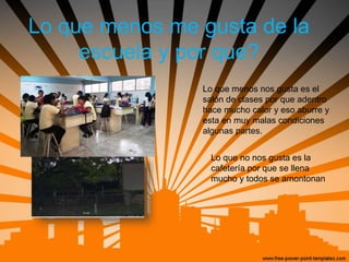 Lo que menos me gusta de la
escuela y por que?
Lo que menos nos gusta es el
salón de clases por que adentro
hace mucho calor y eso aburre y
esta en muy malas condiciones
algunas partes.
Lo que no nos gusta es la
cafetería por que se llena
mucho y todos se amontonan
 