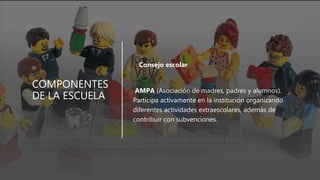 COMPONENTES
DE LA ESCUELA
• Consejo escolar
AMPA (Asociación de madres, padres y alumnos).
Participa activamente en la institución organizando
diferentes actividades extraescolares, además de
contribuir con subvenciones.
 