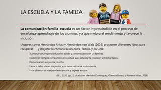 LA ESCUELA Y LA FAMILIA
La comunicación familia-escuela es un factor imprescindible en el proceso de
enseñanza-aprendizaje de los alumnos, ya que mejora el rendimiento y favorece la
inclusión.
Autores como Hernández Aristu y Hernández van Wais (2016) proponen diferentes ideas para
recuperar y mejorar la comunicación entre familia y escuela:
- Construir un proyecto educativo sólido y consensuado con las familias.
- Establecer tiempos compartidos de calidad, para afianzar la relación y estrechar lazos.
- Comunicación, exigencia y cariño
- Llevar a cabo planes conjuntos y no desacreditarse mutuamente.
- Estar abiertos al asesoramiento escolar y dejarse ayudar.
(Ui1, 2020, pp 21, citado en Martínez Domínguez, Gómez Gómez, y Romero-Iribas, 2018)
 