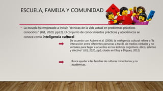 ESCUELA, FAMILIA Y COMUNIDAD
• La escuela ha empezado a incluir “técnicas de la vida actual en problemas prácticos
conocidos.” (Ui1, 2020, pp22). El conjunto de conocimientos prácticos y académicos se
conoce como inteligencia cultural
De acuerdo con Aubert et al. (2008), la inteligencia cultural refiere a “la
interacción entre diferentes personas a través de medios verbales y no
verbales para llegar a acuerdos en los ámbitos cognitivos, ético, estético
y afectivo” (Ui1, 2020, pp2, citado en Elboj e Íñiguez, 2012)
Busca ayudar a las familias de culturas minoritarias y no
académicas.
 
