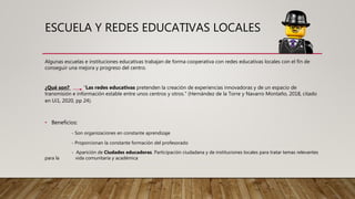 ESCUELA Y REDES EDUCATIVAS LOCALES
Algunas escuelas e instituciones educativas trabajan de forma cooperativa con redes educativas locales con el fin de
conseguir una mejora y progreso del centro.
¿Qué son? “Las redes educativas pretenden la creación de experiencias innovadoras y de un espacio de
transmisión e información estable entre unos centros y otros." (Hernández de la Torre y Navarro Montaño, 2018, citado
en Ui1, 2020, pp 24).
• Beneficios:
- Son organizaciones en constante aprendizaje
- Proporcionan la constante formación del profesorado
- Aparición de Ciudades educadoras. Participación ciudadana y de instituciones locales para tratar temas relevantes
para la vida comunitaria y académica
 